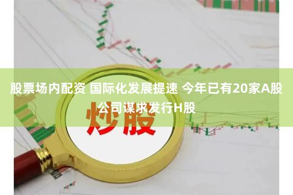 股票场内配资 国际化发展提速 今年已有20家A股公司谋求发行H股