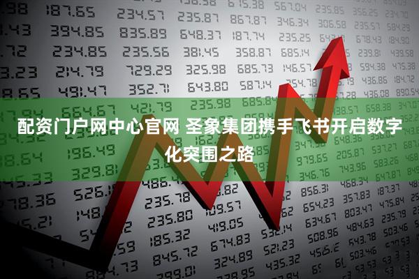 配资门户网中心官网 圣象集团携手飞书开启数字化突围之路