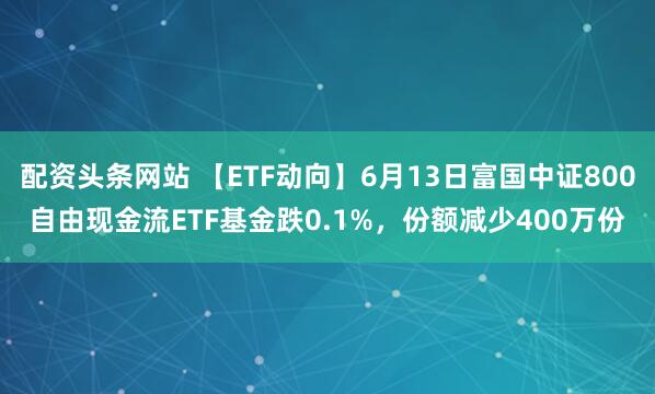 配资头条网站 【ETF动向】6月13日富国中证800自由现金流ETF基金跌0.1%，份额减少400万份