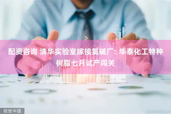 配资咨询 清华实验室嫁接氯碱厂: 华泰化工特种树脂七月试产闯关