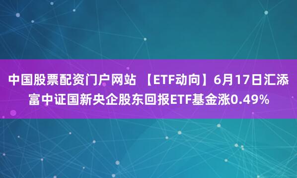 中国股票配资门户网站 【ETF动向】6月17日汇添富中证国新央企股东回报ETF基金涨0.49%