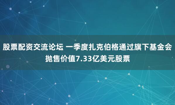 股票配资交流论坛 一季度扎克伯格通过旗下基金会抛售价值7.33亿美元股票