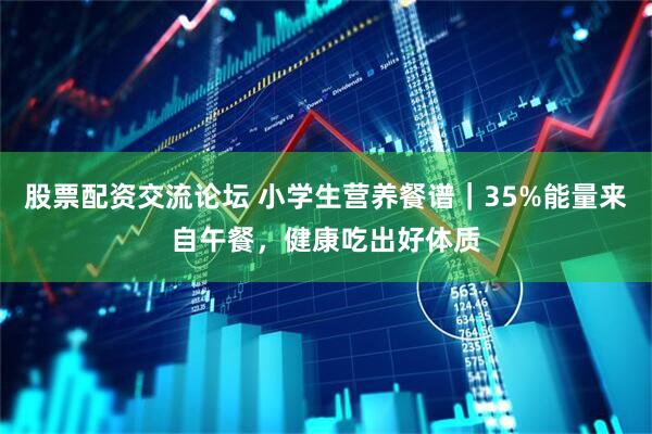 股票配资交流论坛 小学生营养餐谱｜35%能量来自午餐，健康吃出好体质