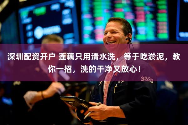 深圳配资开户 莲藕只用清水洗，等于吃淤泥，教你一招，洗的干净又放心！