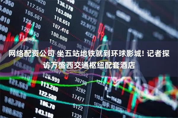 网络配资公司 坐五站地铁就到环球影城! 记者探访万盛西交通枢纽配套酒店